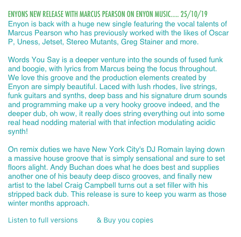 ENYONS NEW RELEASE WITH MARCUS PEARSON ON ENYON MUSIC..... 25/10/19
Enyon is back with a huge new single featuring the vocal talents of Marcus Pearson who has previously worked with the likes of Oscar P, Uness, Jetset, Stereo Mutants, Greg Stainer and more.

Words You Say is a deeper venture into the sounds of fused funk and boogie, with lyrics from Marcus being the focus throughout. We love this groove and the production elements created by Enyon are simply beautiful. Laced with lush rhodes, live strings, funk guitars and synths, deep bass and his signature drum sounds and programming make up a very hooky groove indeed, and the deeper dub, oh wow, it really does string everything out into some real head nodding material with that infection modulating acidic synth!

On remix duties we have New York City's DJ Romain laying down a massive house groove that is simply sensational and sure to set floors alight. Andy Buchan does what he does best and supplies another one of his beauty deep disco grooves, and finally new artist to the label Craig Campbell turns out a set filler with his stripped back dub. This release is sure to keep you warm as those winter months approach.

Listen to full versions here & Buy you copies here.
